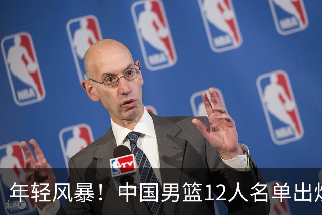 年轻风暴！中国男篮12人名单出炉，杨瀚森扛大旗，内线锋线很强